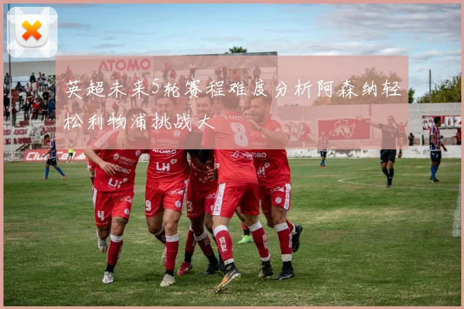 英超未来5轮赛程难度分析阿森纳轻松利物浦挑战大