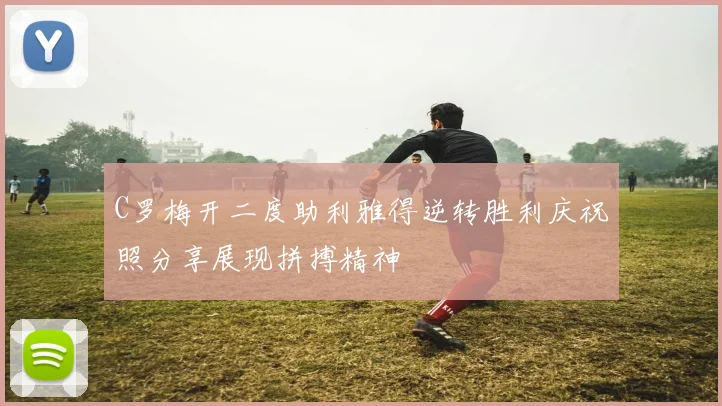 C罗梅开二度助利雅得逆转胜利庆祝照分享展现拼搏精神