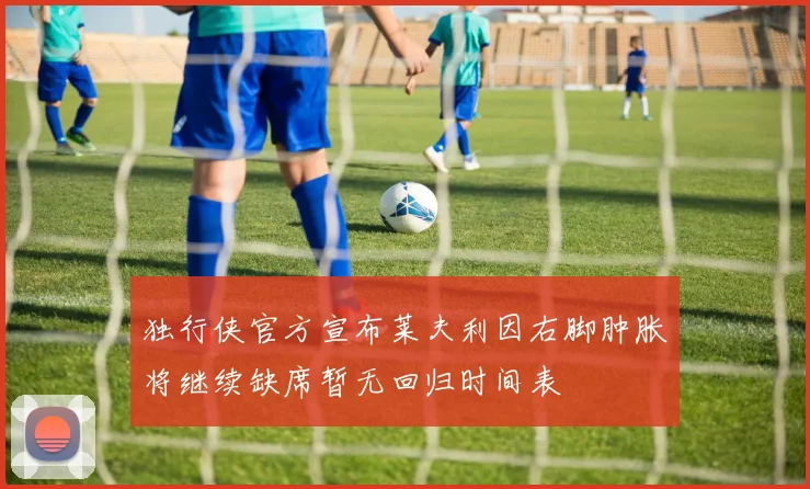 独行侠官方宣布莱夫利因右脚肿胀将继续缺席暂无回归时间表