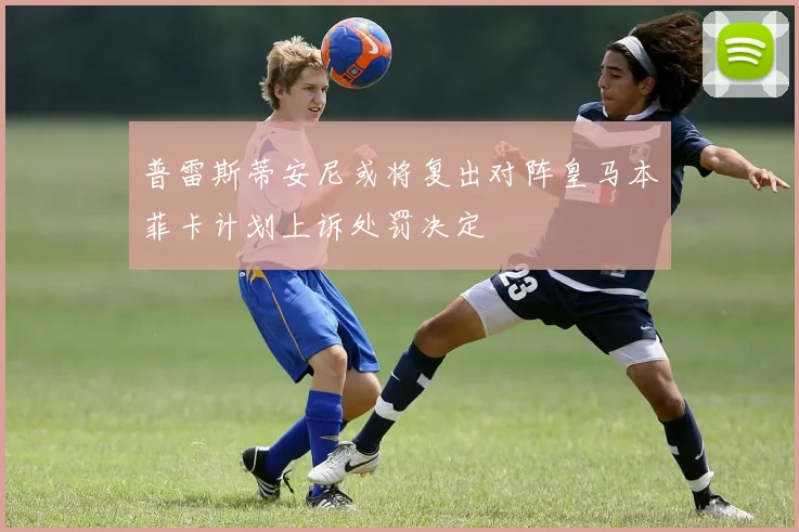 普雷斯蒂安尼或将复出对阵皇马本菲卡计划上诉处罚决定