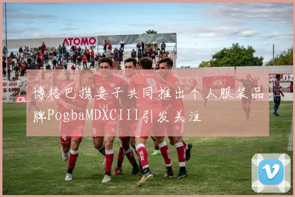 博格巴携妻子共同推出个人服装品牌PogbaMDXCIII引发关注