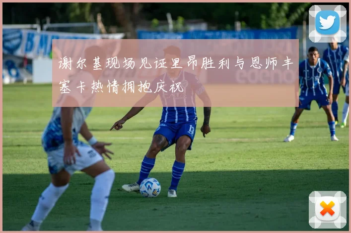谢尔基现场见证里昂胜利与恩师丰塞卡热情拥抱庆祝