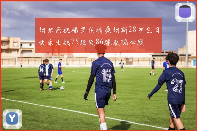 切尔西祝福罗伯特桑切斯28岁生日快乐出战75场失86球表现回顾