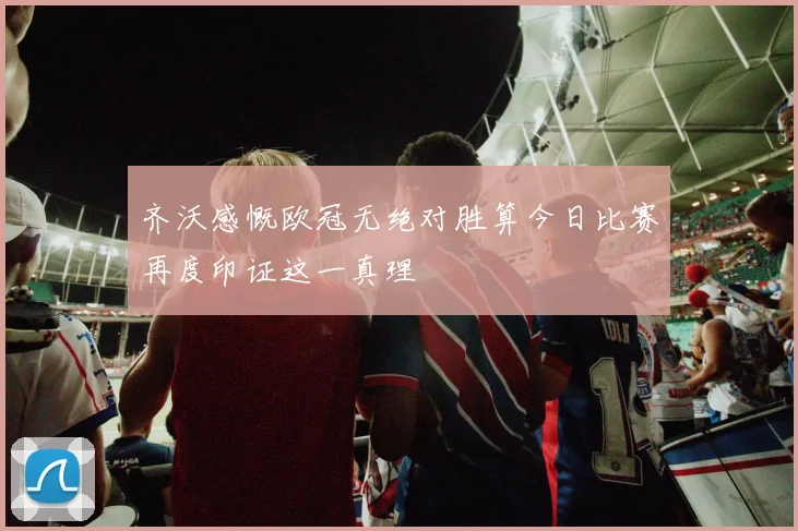 齐沃感慨欧冠无绝对胜算今日比赛再度印证这一真理