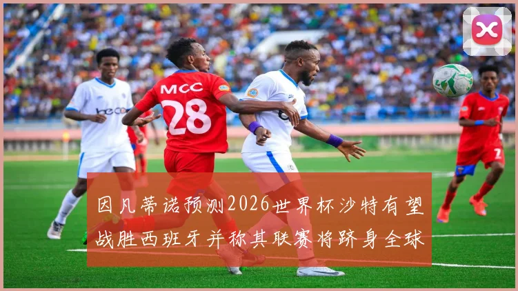 因凡蒂诺预测2026世界杯沙特有望战胜西班牙并称其联赛将跻身全球前三