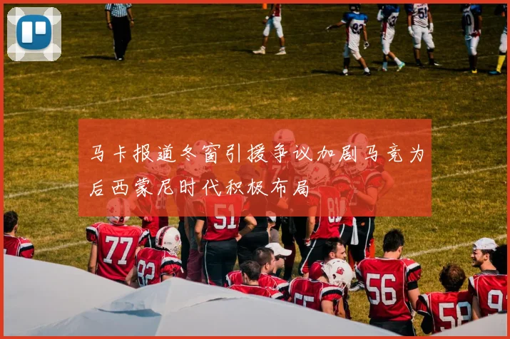 马卡报道冬窗引援争议加剧马竞为后西蒙尼时代积极布局