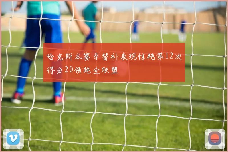 哈克斯本赛季替补表现惊艳第12次得分20领跑全联盟