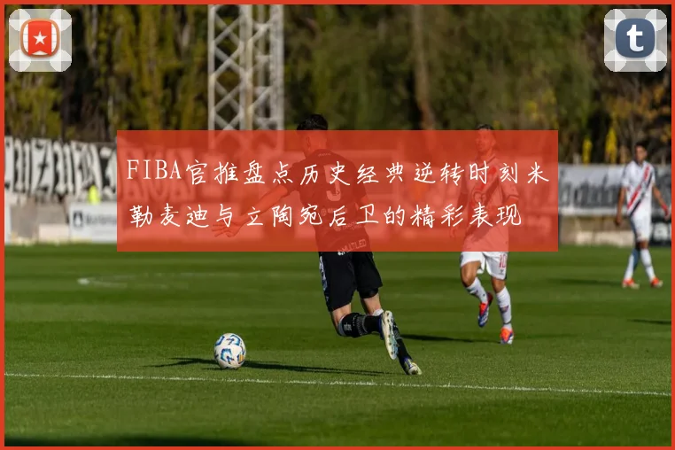 FIBA官推盘点历史经典逆转时刻米勒麦迪与立陶宛后卫的精彩表现
