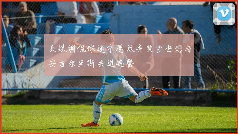 美媒调侃球迷宁愿放弃奖金也想与安吉尔里斯共进晚餐