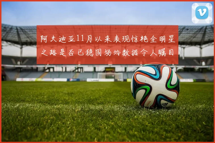 阿夫迪亚11月以来表现惊艳全明星之路是否已稳固场均数据令人瞩目
