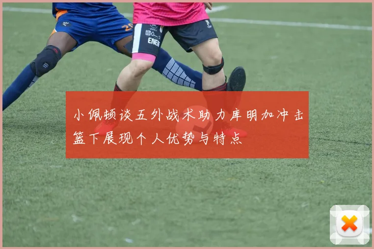 小佩顿谈五外战术助力库明加冲击篮下展现个人优势与特点