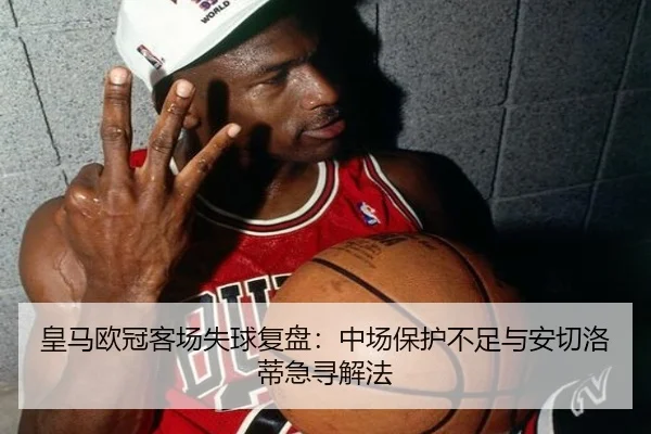 皇马欧冠客场失球复盘:中场保护不足与安切洛蒂急寻解法